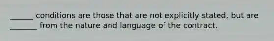 ______ conditions are those that are not explicitly stated, but are _______ from the nature and language of the contract.