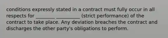 conditions expressly stated in a contract must fully occur in all respects for ________ __________ (strict performance) of the contract to take place. Any deviation breaches the contract and discharges the other party's obligations to perform.