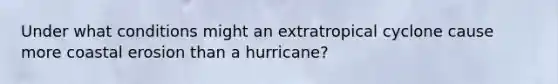 Under what conditions might an extratropical cyclone cause more coastal erosion than a hurricane?