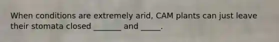 When conditions are extremely arid, CAM plants can just leave their stomata closed _______ and _____.