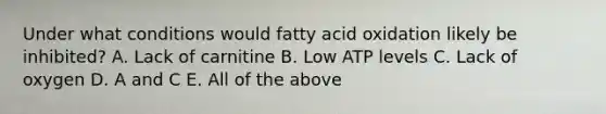 Under what conditions would fatty acid oxidation likely be inhibited? A. Lack of carnitine B. Low ATP levels C. Lack of oxygen D. A and C E. All of the above