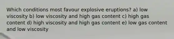 Which conditions most favour explosive eruptions? a) low viscosity b) low viscosity and high gas content c) high gas content d) high viscosity and high gas content e) low gas content and low viscosity