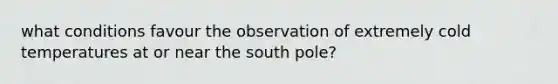 what conditions favour the observation of extremely cold temperatures at or near the south pole?