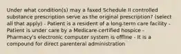 Under what condition(s) may a faxed Schedule II controlled substance prescription serve as the original prescription? (select all that apply) - Patient is a resident of a long-term care facility - Patient is under care by a Medicare-certified hospice - Pharmacy's electronic computer system is offline - It is a compound for direct parenteral administration