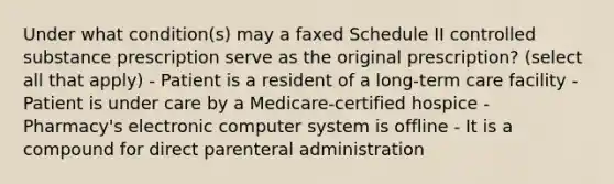 Under what condition(s) may a faxed Schedule II controlled substance prescription serve as the original prescription? (select all that apply) - Patient is a resident of a long-term care facility - Patient is under care by a Medicare-certified hospice - Pharmacy's electronic computer system is offline - It is a compound for direct parenteral administration