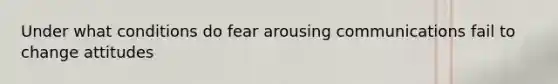 Under what conditions do fear arousing communications fail to change attitudes