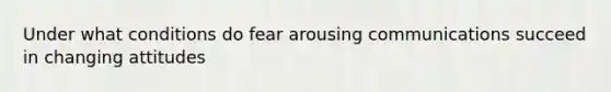 Under what conditions do fear arousing communications succeed in changing attitudes