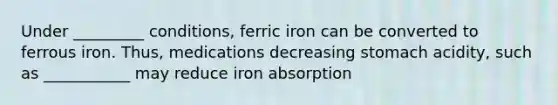 Under _________ conditions, ferric iron can be converted to ferrous iron. Thus, medications decreasing stomach acidity, such as ___________ may reduce iron absorption