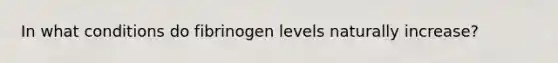 In what conditions do fibrinogen levels naturally increase?