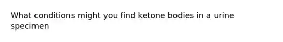 What conditions might you find ketone bodies in a urine specimen