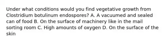 Under what conditions would you find vegetative growth from Clostridium botulinum endospores? A. A vacuumed and sealed can of food B. On the surface of machinery like in the mail sorting room C. High amounts of oxygen D. On the surface of the skin