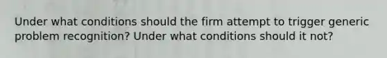 Under what conditions should the firm attempt to trigger generic problem recognition? Under what conditions should it not?