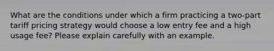 What are the conditions under which a firm practicing a two-part tariff pricing strategy would choose a low entry fee and a high usage fee? Please explain carefully with an example.