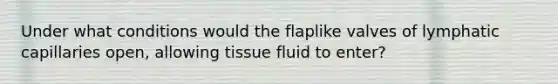 Under what conditions would the flaplike valves of lymphatic capillaries open, allowing tissue fluid to enter?