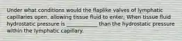 Under what conditions would the flaplike valves of lymphatic capillaries open, allowing tissue fluid to enter; When tissue fluid hydrostatic pressure is ____________ than the hydrostatic pressure within the lymphatic capillary.