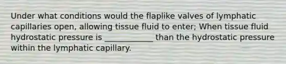 Under what conditions would the flaplike valves of lymphatic capillaries open, allowing tissue fluid to enter; When tissue fluid hydrostatic pressure is ____________ than the hydrostatic pressure within the lymphatic capillary.