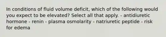 In conditions of fluid volume deficit, which of the following would you expect to be elevated? Select all that apply. - antidiuretic hormone - renin - plasma osmolarity - natriuretic peptide - risk for edema