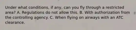 Under what conditions, if any, can you fly through a restricted area? A. Regulations do not allow this. B. With authorization from the controlling agency. C. When flying on airways with an ATC clearance.