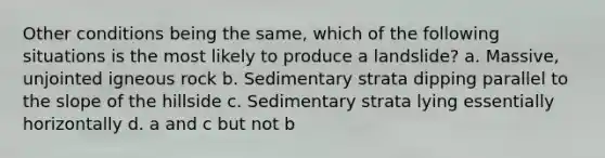 Other conditions being the same, which of the following situations is the most likely to produce a landslide? a. Massive, unjointed igneous rock b. Sedimentary strata dipping parallel to the slope of the hillside c. Sedimentary strata lying essentially horizontally d. a and c but not b