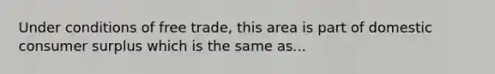 Under conditions of free trade, this area is part of domestic consumer surplus which is the same as...