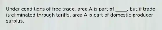 Under conditions of free trade, area A is part of _____, but if trade is eliminated through tariffs, area A is part of domestic producer surplus.