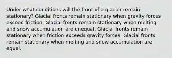 Under what conditions will the front of a glacier remain stationary? Glacial fronts remain stationary when gravity forces exceed friction. Glacial fronts remain stationary when melting and snow accumulation are unequal. Glacial fronts remain stationary when friction exceeds gravity forces. Glacial fronts remain stationary when melting and snow accumulation are equal.