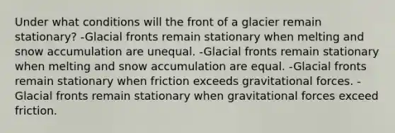 Under what conditions will the front of a glacier remain stationary? -Glacial fronts remain stationary when melting and snow accumulation are unequal. -Glacial fronts remain stationary when melting and snow accumulation are equal. -Glacial fronts remain stationary when friction exceeds gravitational forces. -Glacial fronts remain stationary when gravitational forces exceed friction.