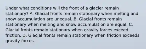 Under what conditions will the front of a glacier remain stationary? A. Glacial fronts remain stationary when melting and snow accumulation are unequal. B. Glacial fronts remain stationary when melting and snow accumulation are equal. C. Glacial fronts remain stationary when gravity forces exceed friction. D. Glacial fronts remain stationary when friction exceeds gravity forces.