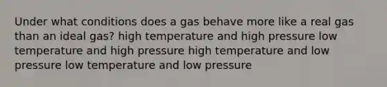 Under what conditions does a gas behave more like a real gas than an ideal gas? high temperature and high pressure low temperature and high pressure high temperature and low pressure low temperature and low pressure