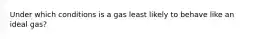 Under which conditions is a gas least likely to behave like an ideal gas?