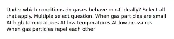 Under which conditions do gases behave most ideally? Select all that apply. Multiple select question. When gas particles are small At high temperatures At low temperatures At low pressures When gas particles repel each other