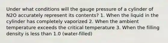 Under what conditions will the gauge pressure of a cylinder of N2O accurately represent its contents? 1. When the liquid in the cylinder has completely vaporized 2. When the ambient temperature exceeds the critical temperature 3. When the filling density is less than 1.0 (water-filled)