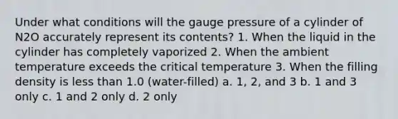 Under what conditions will the gauge pressure of a cylinder of N2O accurately represent its contents? 1. When the liquid in the cylinder has completely vaporized 2. When the ambient temperature exceeds the critical temperature 3. When the filling density is less than 1.0 (water-filled) a. 1, 2, and 3 b. 1 and 3 only c. 1 and 2 only d. 2 only