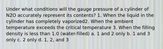 Under what conditions will the gauge pressure of a cylinder of N2O accurately represent its contents? 1. When the liquid in the cylinder has completely vaporized2. When the ambient temperature exceeds the critical temperature 3. When the filling density is less than 1.0 (water-filled) a. 1 and 2 only b. 1 and 3 only c. 2 only d. 1, 2, and 3