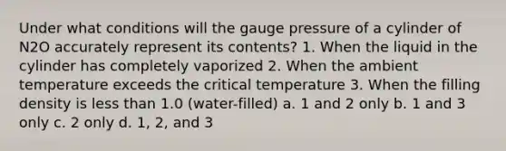 Under what conditions will the gauge pressure of a cylinder of N2O accurately represent its contents? 1. When the liquid in the cylinder has completely vaporized 2. When the ambient temperature exceeds the critical temperature 3. When the filling density is less than 1.0 (water-filled) a. 1 and 2 only b. 1 and 3 only c. 2 only d. 1, 2, and 3