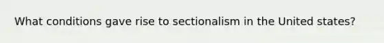 What conditions gave rise to sectionalism in the United states?