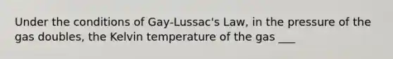 Under the conditions of Gay-Lussac's Law, in the pressure of the gas doubles, the Kelvin temperature of the gas ___