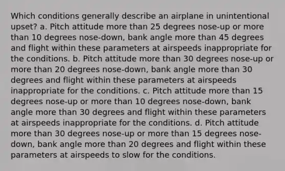 Which conditions generally describe an airplane in unintentional upset? a. Pitch attitude more than 25 degrees nose-up or more than 10 degrees nose-down, bank angle more than 45 degrees and flight within these parameters at airspeeds inappropriate for the conditions. b. Pitch attitude more than 30 degrees nose-up or more than 20 degrees nose-down, bank angle more than 30 degrees and flight within these parameters at airspeeds inappropriate for the conditions. c. Pitch attitude more than 15 degrees nose-up or more than 10 degrees nose-down, bank angle more than 30 degrees and flight within these parameters at airspeeds inappropriate for the conditions. d. Pitch attitude more than 30 degrees nose-up or more than 15 degrees nose-down, bank angle more than 20 degrees and flight within these parameters at airspeeds to slow for the conditions.