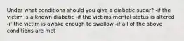 Under what conditions should you give a diabetic sugar? -if the victim is a known diabetic -if the victims mental status is altered -if the victim is awake enough to swallow -if all of the above conditions are met