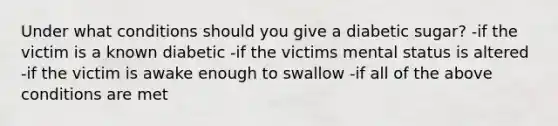 Under what conditions should you give a diabetic sugar? -if the victim is a known diabetic -if the victims mental status is altered -if the victim is awake enough to swallow -if all of the above conditions are met