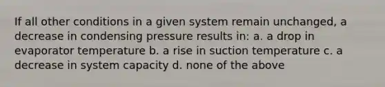 If all other conditions in a given system remain unchanged, a decrease in condensing pressure results in: a. a drop in evaporator temperature b. a rise in suction temperature c. a decrease in system capacity d. none of the above