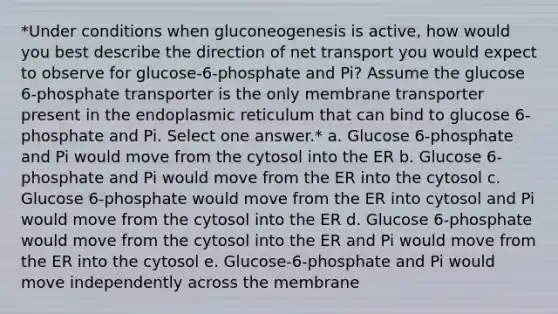 *Under conditions when gluconeogenesis is active, how would you best describe the direction of net transport you would expect to observe for glucose-6-phosphate and Pi? Assume the glucose 6-phosphate transporter is the only membrane transporter present in the endoplasmic reticulum that can bind to glucose 6- phosphate and Pi. Select one answer.* a. Glucose 6-phosphate and Pi would move from the cytosol into the ER b. Glucose 6-phosphate and Pi would move from the ER into the cytosol c. Glucose 6-phosphate would move from the ER into cytosol and Pi would move from the cytosol into the ER d. Glucose 6-phosphate would move from the cytosol into the ER and Pi would move from the ER into the cytosol e. Glucose-6-phosphate and Pi would move independently across the membrane