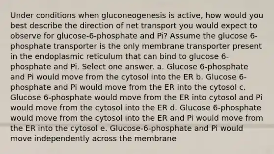 Under conditions when gluconeogenesis is active, how would you best describe the direction of net transport you would expect to observe for glucose-6-phosphate and Pi? Assume the glucose 6-phosphate transporter is the only membrane transporter present in the endoplasmic reticulum that can bind to glucose 6- phosphate and Pi. Select one answer. a. Glucose 6-phosphate and Pi would move from the cytosol into the ER b. Glucose 6-phosphate and Pi would move from the ER into the cytosol c. Glucose 6-phosphate would move from the ER into cytosol and Pi would move from the cytosol into the ER d. Glucose 6-phosphate would move from the cytosol into the ER and Pi would move from the ER into the cytosol e. Glucose-6-phosphate and Pi would move independently across the membrane