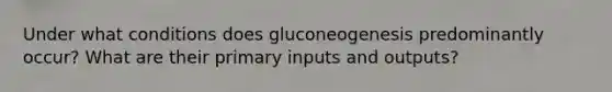 Under what conditions does gluconeogenesis predominantly occur? What are their primary inputs and outputs?