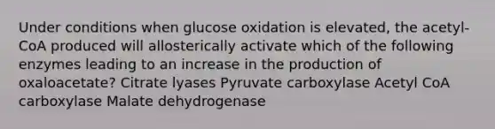 Under conditions when glucose oxidation is elevated, the acetyl-CoA produced will allosterically activate which of the following enzymes leading to an increase in the production of oxaloacetate? Citrate lyases Pyruvate carboxylase Acetyl CoA carboxylase Malate dehydrogenase