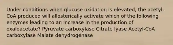 Under conditions when glucose oxidation is elevated, the acetyl-CoA produced will allosterically activate which of the following enzymes leading to an increase in the production of oxaloacetate? Pyruvate carboxylase Citrate lyase Acetyl-CoA carboxylase Malate dehydrogenase