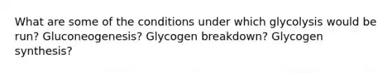 What are some of the conditions under which glycolysis would be run? Gluconeogenesis? Glycogen breakdown? Glycogen synthesis?