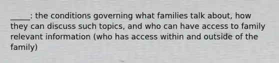 _____: the conditions governing what families talk about, how they can discuss such topics, and who can have access to family relevant information (who has access within and outside of the family)