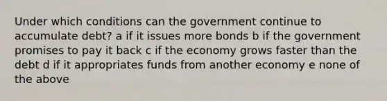 Under which conditions can the government continue to accumulate debt? a if it issues more bonds b if the government promises to pay it back c if the economy grows faster than the debt d if it appropriates funds from another economy e none of the above