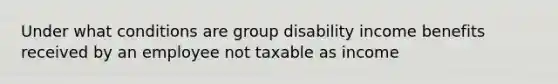 Under what conditions are group disability income benefits received by an employee not taxable as income